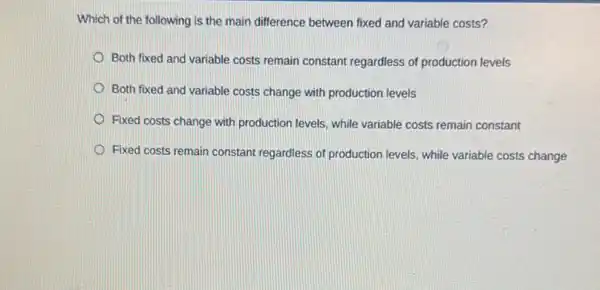 Which of the following is the main difference between fixed and variable costs?
Both fixed and variable costs remain constant regardless of production levels
Both fixed and variable costs change with production levels
Fixed costs change with production levels, while variable costs remain constant
Fixed costs remain constant regardless of production levels while variable costs change