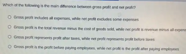 Which of the following is the main difference between gross profit and net profit?
Gross profit includes all expenses, while net profit excludes some expenses
Gross profit is the total revenue minus the cost of goods sold while net profit is revenue minus all expens
Gross profit represents profit after taxes, while net profit represents profit before taxes
Gross profit is the profit before paying employees, while net profit is the profit after paying employees