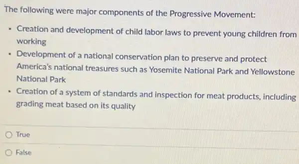 The following were major components of the Progressive Movement:
Creation and development of child labor laws to prevent young children from
working
Development of a national conservation plan to preserve and protect
America's national treasures such as Yosemite National Park and Yellowstone
National Park
Creation of a system of standards and inspection for meat products, including
grading meat based on its quality
True
False