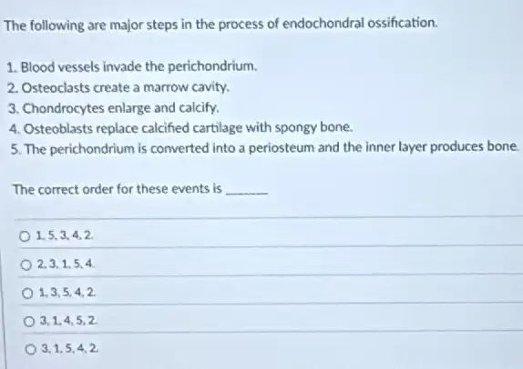 The following are major steps in the process of endochondral ossification.
1. Blood vessels invade the perichondrium.
2. Osteoclasts create a marrow cavity.
3. Chondrocytes enlarge and calcify.
4. Osteoblasts replace calcified cartilage with spongy bone.
5. The perichondrium is converted into a periosteum and the inner layer produces bone
The correct order for these events is __
1,5,3,4,2
2,3,1,5,4
1,3,5,4,2
3,1,4,5,2
3,1,5,4,2