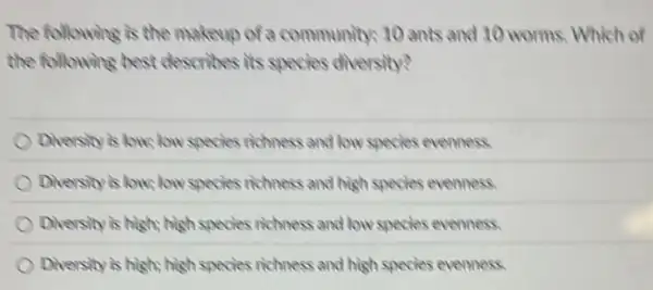 The following is the makeup of a community: 10 ants and 10 worms. Which of
the following best describes its species diversity?
Dhersity is low, low species richness and low species evenness.
Diversity is low, low species richness and high species evenness
Diversity is highs high species richness and low species evenness.
Diversity is high; high species richness and high species evenness.