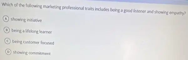 Which of the following marketing professional traits includes being a good listener and showing empathy?
A showing initiative
B being a lifelong learner
C being customer focused
D showing commitment