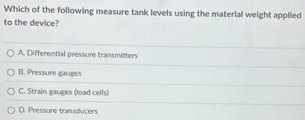 Which of the following measure tank levels using the material weight applied
to the device?
A. Differential pressure transmitters
B. Pressure gauges
C. Strain gauges (load cells)
D. Pressure transducers