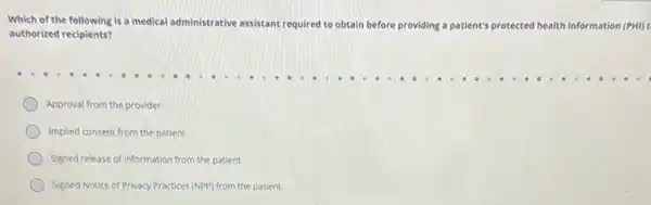 Which of the following is a medical administrative assistant required to obtain before providing a patient's protected health information (PHI)
authorized recipients?
Approval from the provider
Implied consent from the patient
Signed release of information from the patient
Signed Notice of Privacy Practices (NPP) from the patient