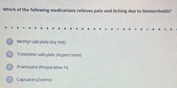 Which of the following medications relieves pain and itching due to hemorrhoids?
Methyl salicylate (Icy Hot)
Trolamine salicylate (Aspercreme)
Pramoxine (Preparation H)
Capsaicin (Zostrix)