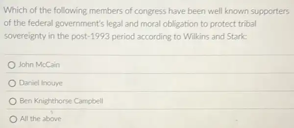 Which of the following members of congress have been well known supporters
of the federal government's legal and moral obligation to protect tribal
sovereignty in the post -1993 period according to Wilkins and Stark:
John McCain
Daniel Inouye
Ben Knighthorse Campbell
All the above