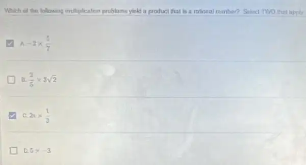 Which of the following multiplication problems yield a product that is a mional number? Seluct TWO that apply.
-2times (5)/(7)
B. (2)/(5)times 3sqrt (2)
v C 2pi times (1)/(3)
D. 5times -3