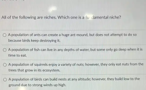 All of the following are niches. Which one is a fundamental niche?
A population of ants can create a huge ant mound, but does not attempt to do so
because birds keep destroying it.
A population of fish can live in any depths of water, but some only go deep when it is
time to eat.
A population of squirrels enjoy a variety of nuts; however, they only eat nuts from the
trees that grow in its ecosystem.
A population of birds can build nests at any altitude; however, they build low to the
ground due to strong winds up high.