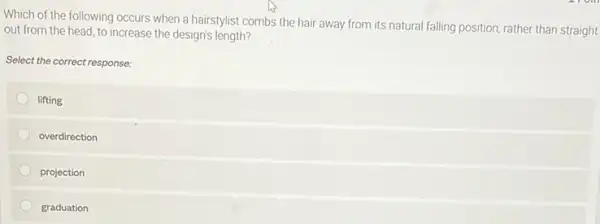 Which of the following occurs when a hairstylist combs the hair away from its natural falling position, rather than straight
out from the head to increase the design's length?
Select the correct response:
lifting
overdirection
projection
graduation