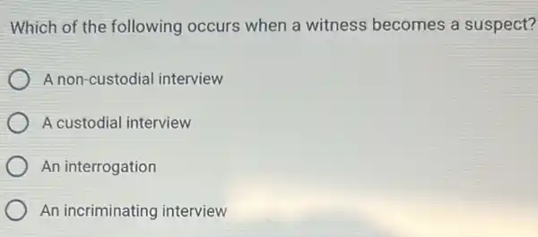 Which of the following occurs when a witness becomes a suspect?
A non-custodial interview
A custodial interview
An interrogation
An incriminating interview