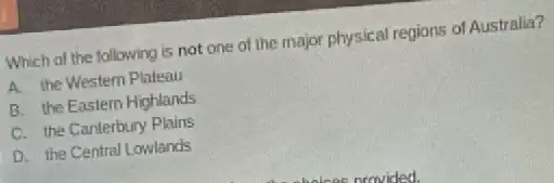 Which of the following is not one of the major physical regions of Australia?
A. the Western Plateau
B. the Eastern Highlands
C. the Canterbury Plains
D. the Central Lowlands