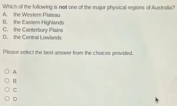 Which of the following is not one of the major physical regions of Australia?
A. the Western Plateau
B. the Eastern Highlands
C. the Canterbury Plains
D. the Central Lowlands
Please select the best answer from the choices provided.
A
B
C
D