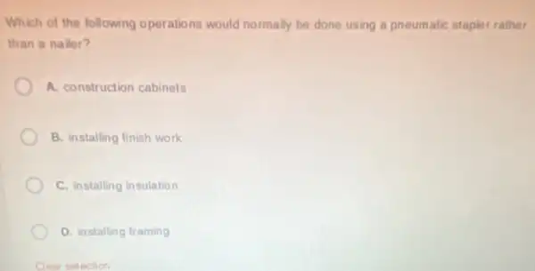 Which of the following operations would normally be done using a pneumatic stapler rather
than a nailer?
A. construction cabinets
B. installing finish work
C. installing insulation
D. installing framing
Clear selection