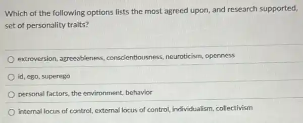 Which of the following options lists the most agreed upon, and research supported,
set of personality traits?
extroversion, agreeableness conscientiousness neuroticism, openness
id, ego, superego
personal factors, the environment, behavior
internal locus of control external locus of control individualism, collectivism