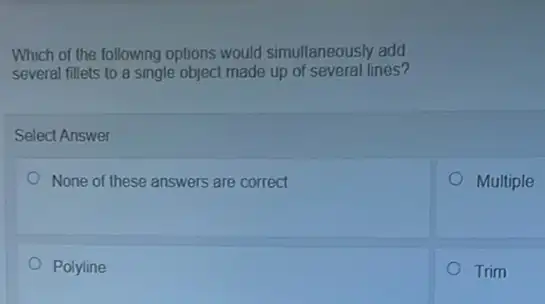 Which of the following options would simultaneously add
several fillets to a single object made up of several lines?
Select Answer
None of these answers are correct
Multiple
Polyline
Trim