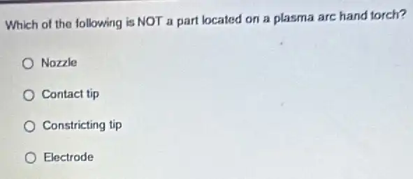 Which of the following is NOT a part located on a plasma are hand torch?
Nozzle
Contact tip
Constricting tip
Electrode