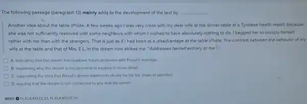 The following passage (paragraph 13) mainly adds to the development of the text by __
Another idea about the table d'hôte. A few weeks ago I was very cross with my dear wife at the dinner-table at a Tyrolese health resort.because
she was not sufficiently reserved with some neighbors with whom I wished to have absolutely nothing to do. I begged her to occupy herself
rather with me than with the strangers. That is just as if I had been at a disadvantage at the table d'hote.The contrast between the behavior of my
wife at the table and that of Mrs.EL in the dream now strikes me: "Addresses herself entirely to me to
A. Indicating that the dream foreshadows future problems with Freud's marriage
D B. explaining why the dream is too personal to explore in more detail
C. supporting the idea that Freud's dream represents desire for his fair share of attention
D. arguing that the dream is not connected to any real-life events