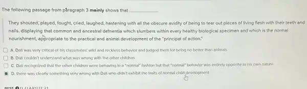 The following passage from pGragraph 3 mainly shows that __
They shouted; played, fought cried, laughed, hastening with all the obscure avidity of being to tear out pieces of living flesh with their teeth and
nails, displaying that common and ancestral defmentia which slumbers within every healthy biological specimen and which is the normal
nourishment, appropriate to the practical and animal development of the "principal of action."
A. Dali was very critical of his classmates'wild and reckless behavior and judged them for being no better than animals
D B. Dali couldn't understand what was wrong with the other children
C. Dali recognized that the other children were behaving in a "normal"fashion but that "normal"behavior was entirely opposite to his own nature
D. there was clearly something very wrong with Dalí who didn't exhibit the traits of normal child development