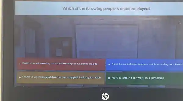 Which of the following people is underemployed?
Carlos is not earning as much money as he really needs
Rose has a college degree, but is working in a low-s
Frank is unemployed, but he has stopped looking for a job
- Mary is looking for work in a law office