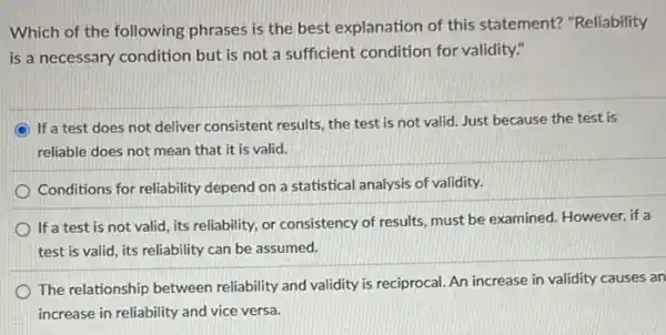 Which of the following phrases is the best explanation of this statement? "Reliability
is a necessary condition but is not a sufficient condition for validity."
If a test does not deliver consistent results, the test is not valid.Just because the test is
reliable does not mean that it is valid.
Conditions for reliability depend on a statistical analysis of validity.
If a test is not valid, its reliability,or consistency of results.must be examined. However if a
test is valid, its reliability can be assumed.
The relationship between reliability and validity is reciprocal. An increase in validity causes an
increase in reliability and vice versa.