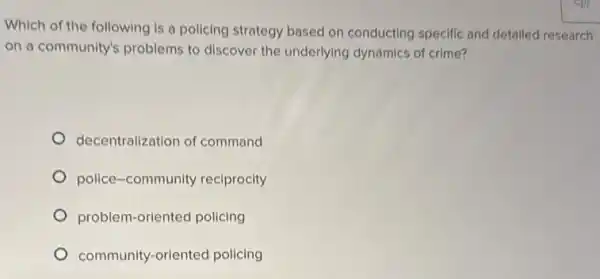 Which of the following is a policing strategy based on conducting specific and detailed research
on a community's problems to discover the underlying dynamics of crime?
decentralization of command
police-community reciprocity
problem-oriented policing
community-oriented policing