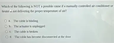 Which of the following is NOT a possible cause if a manually controlled air conditioner or
heater is not delivering the proper temperature of air?
a. The cable is blnding
b. The actuator is unplugged
c. The cable is broken
d. The cable has become disconnected at the door