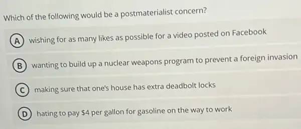 Which of the following would be a postmaterialist concern?
A
wishing for as many likes as possible for a video posted on Facebook
B
wanting to build up a nuclear weapons program to prevent a foreign invasion
C making sure that one's house has extra deadbolt locks
D hating to pay 4 per gallon for gasoline on the way to work