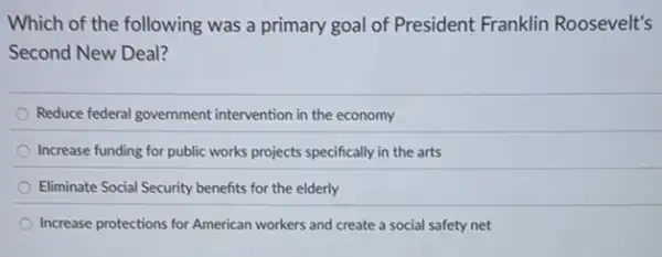 Which of the following was a primary goal of President Franklin Roosevelt's
Second New Deal?
Reduce federal government intervention in the economy
Increase funding for public works projects specifically in the arts
Eliminate Social Security benefits for the elderly
Increase protections for American workers and create a social safety net