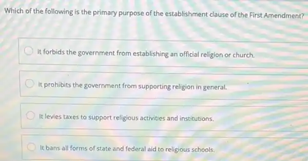 Which of the following is the primary purpose of the establishment clause of the First Amendment?
It forbids the government from establishing an official religion or church.
It prohibits the government from supporting religion in general.
It levies taxes to support religious activities and institutions.
It bans all forms of state and federal aid to religious schools.