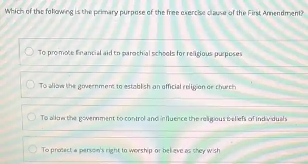 Which of the following is the primary purpose of the free exercise clause of the First Amendment?
To promote financial aid to parochial schools for religious purposes
To allow the government to establish an official religion or church
To allow the government to control and influence the religious beliefs of individuals
To protect a person's right to worship or believe as they wish