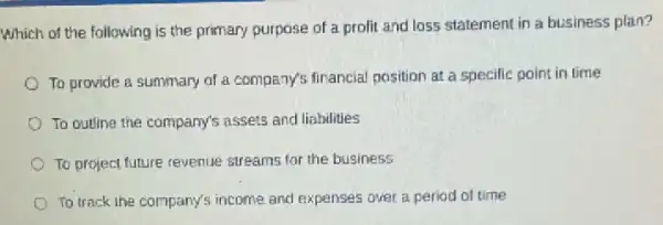 Which of the following is the primary purpose of a prolit and loss statement in a business plan?
To provide a summary of a company's financial position at a specilie point in time
To outline the company's assets and liabilities
To project future revenue streams for the business
To track the company's income and expenses over a period of time