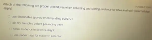 Which of the following are proper procedures when collecting and storing evidence for DNA analysis? (select all that apply)
use disposable gloves when handling evidence
air dry samples before packaging them
store evidence in direct sunlight
use paper bags for evidence collection
EPOWT