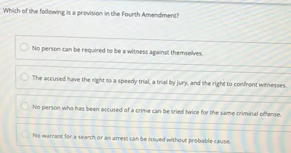 Which of the following is a provision in the Fourth Amendment?
No person can be required to be a witness against themselves.
The accused have the right to a speedy trial, a trial by jury,and the right to confront witnesses.
__
No person who has been accused of a crime can be tried twice for the same criminal offense.
No warrant for a search or an arrest can be issued without probable cause.