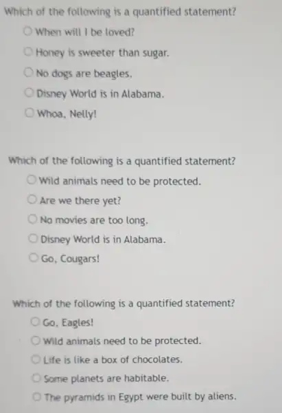 Which of the following is a quantified statement?
When will I be loved?
Honey is sweeter than sugar.
No dogs are beagles.
Disney World is in Alabama.
Whoa, Nelly!
Which of the following is a quantified statement?
Wild animals need to be protected.
Are we there yet?
No movies are too long.
Disney World is in Alabama.
Go, Cougars!
Which of the following is a quantified statement?
Go, Eagles!
Wild animals need to be protected.
Life is like a box of chocolates.
Some planets are habitable.
The pyramids in Egypt were built by aliens.