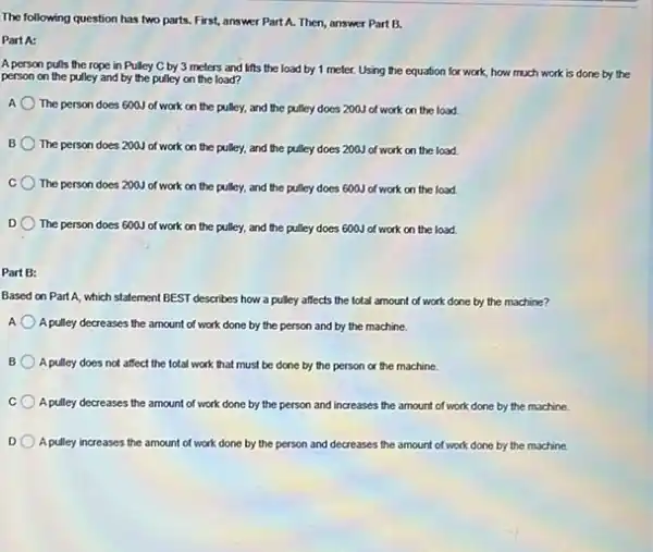 The following question has two parts. First, answer Part A. Then, answer Part B.
Part A:
A person pulls the rope in Pulley C by 3 meters and lifts the load by 1 meter. Using the equation for work, how much work is done by the
person on the pulley and by the pulley on the load?
The person does 600 of work on the pulley, and the pulley does 200J of work on the load.
B
The person does 200 of work on the pulley, and the pulley does 200J of work on the load
C The person does 200 of work on the pulley, and the pulley does 600J of work on the load.
D The person does 600 of work on the pulley, and the pulley does 600J of work on the load.
Part B:
Based on Part A, which statement BEST describes how a pulley affects the total amount of work done by the machine?
A A pulley decreases the amount of work done by the person and by the machine.
B A pulley does not affect the total work that must be done by the person or the machine.
A pulley decreases the amount of work done by the person and increases the amount of work done by the machine.
D A pulley increases the amount of work done by the person and decreases the amount of work done by the machine.