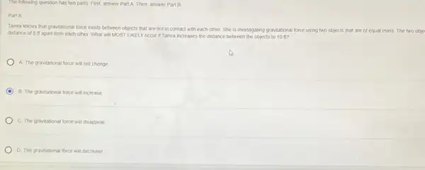 The following question has two parts. First, answer Part A. Then, answer Part B
Part A
Tama knows that gravitational force exists between objects that are not in contact with each other. She is investigating gravitational force using two objects that are of
equal mass. The two obje
distance of 5 ft apart from each other What will MOST LIKELY occur if Tamra increases the distance between the objects to 10 ft?
A. The gravitational force will not change
B. The gravitational force will increase
C. The gravitational force will disappear
D. The gravitational force will decrease