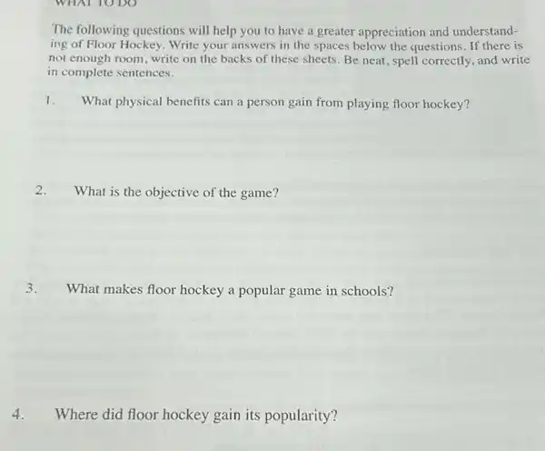 The following questions will help you to have a greater appreciation and understand-
ing of Floor Hockey Write your answers in the spaces below the questions. If there is
not enough room, write on the backs of these sheets. Be neat , spell correctly, and write
in complete sentences.
1. What physical benefits can a person gain from playing floor hockey?
2. What is the objective of the game?
3. What makes floor hockey a popular game in schools?
4. Where did floor hockey gain its popularity?