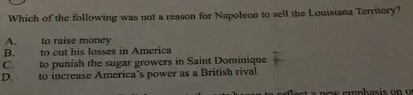 Which of the following was not a reason for Napoleon to sell the Louisiana Territory?
A.
to raise money
B.
to cut his losses in America
to punish the sugar growers in Saint Dominique
C.
to increase America 's power as a British rival
D.