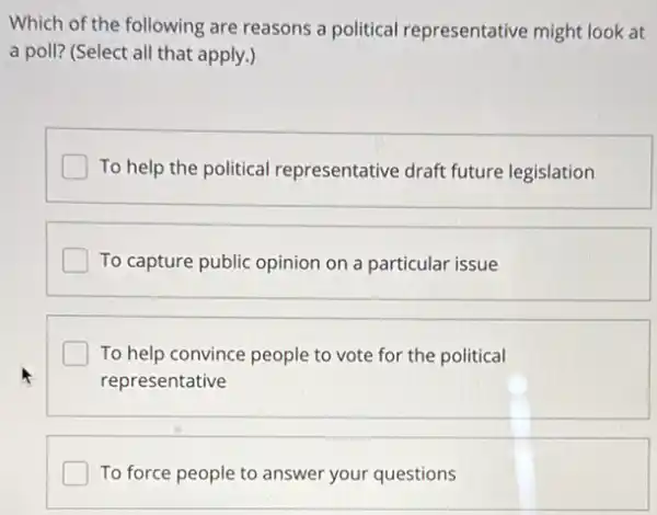 Which of the following are reasons a political representative might look at
a poll? (Select all that apply.)
To help the political representative draft future legislation
I To capture public opinion on a particular issue
To help convince people to vote for the political
representative
To force people to answer your questions