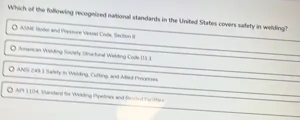 Which of the following recognized national standards in the United States covers safety in welding?
ASME Boller and Pressure Vessel Code, Section II
American Weuting Society Structural Welding Code D1
ANSI 2401 Salely in Welding, Cutting, and Allied Processes
API 1104, Standard for Weding Pipelines and Related Facilities