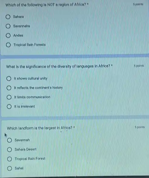 Which of the following is NOT a region of Africa?
Sohare
Savannahs
Andes
Tropical Rain Forests
What is the significance of the diversity of languages in Africa?
It shows cultural unity
It reflects the continent history
It limits communication
It is irrelevant
Which landform is the largest in Africa?
Savannah
Sahara Desert
Tropical Rain Forest
Sahel
6 points
5 points
5 points