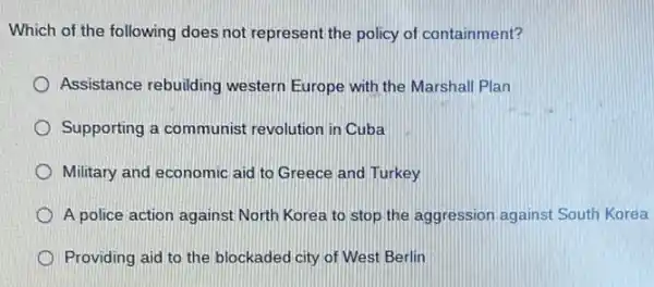 Which of the following does not represent the policy of containment?
Assistance rebuilding western Europe with the Marshall Plan
Supporting a communist revolution in Cuba
Military and economic aid to Greece and Turkey
A police action against North Korea to stop the aggression against South Korea
Providing aid to the blockaded city of West Berlin