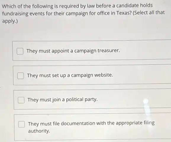 Which of the following is required by law before a candidate holds
fundraising events for their campaign for office in Texas? (Select all that
apply.)
They must appoint a campaign treasurer.
I They must set up a campaign website.
__
They must join a political party.
They must file documentation with the appropriate filing
authority.