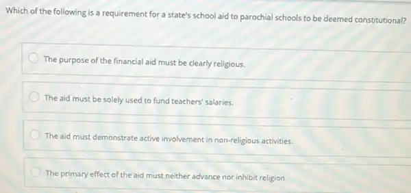 Which of the following is a requirement for a state's school aid to parochial schools to be deemed constitutional?
The purpose of the financial aid must be clearly religious.
The aid must be solely used to fund teachers' salaries.
The aid must demonstrate active involvement in non-religious activities.
The primary effect of the aid must neither advance nor inhibit religion.