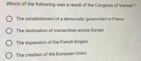 Which of the following was a result of the Congress of Vienna?
The establishment of a democratic government in France
The restoration of monarchies across Europe
The expansion of the French Empire
The creation of the European Union