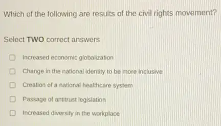 Which of the following are results of the civil rights movement?
Select TWO correct answers
Increased economic globalization
Change in the national identity to be more inclusive
Creation of a national healthcare system
Passage of antitrust legislation
Increased diversity in the workplace