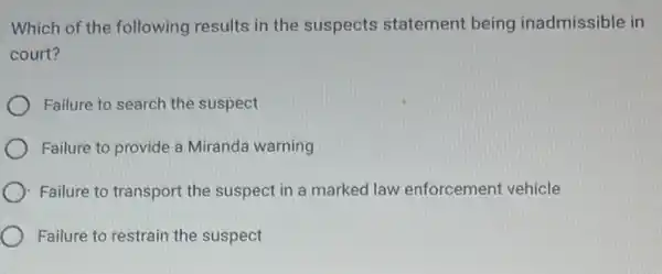 Which of the following results in the suspects statement being inadmissible in
court?
Failure to search the suspect
Failure to provide a Miranda warning
): Failure to transport the suspect in a marked law enforcement vehicle
Failure to restrain the suspect