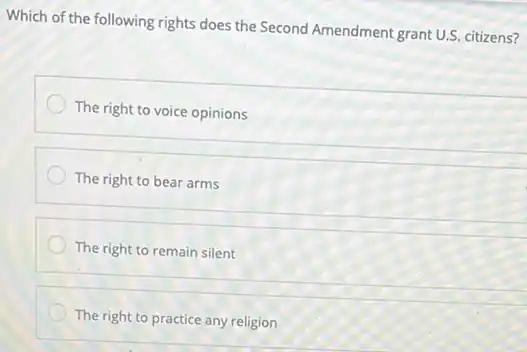 Which of the following rights does the Second Amendment grant U.S. citizens?
The right to voice opinions
The right to bear arms
The right to remain silent
The right to practice any religion