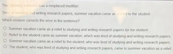 The following sentence has a misplaced modifier.
Tired of studying and writing research papers, summer vacation came as relief to the student.
Which revision corrects the error in the sentence?
Summer vacation came as a relief to studying and writing research papers for the student.
Relief to the student came as summer vacation , which was tired of studying and writing research papers.
Summer vacation came as a relief to the student, who was tired of studying and writing research papers.
The student, who was tired of studying and writing research papers, came to summer vacation as a relief.