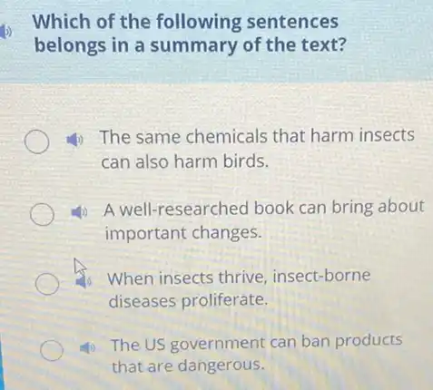 Which of the following sentences
belongs in a summary of the text?
4) The same chemicals that harm insects
can also harm birds.
4) A well-researched book can bring about
important changes.
When insects thrive insect-borne
diseases proliferate.
(1) The US government can ban products
that are dangerous.